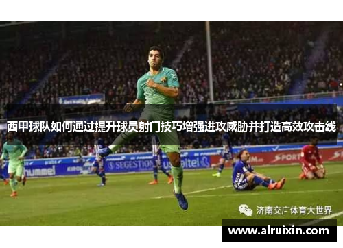 西甲球队如何通过提升球员射门技巧增强进攻威胁并打造高效攻击线