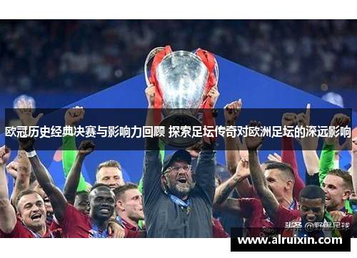 欧冠历史经典决赛与影响力回顾 探索足坛传奇对欧洲足坛的深远影响